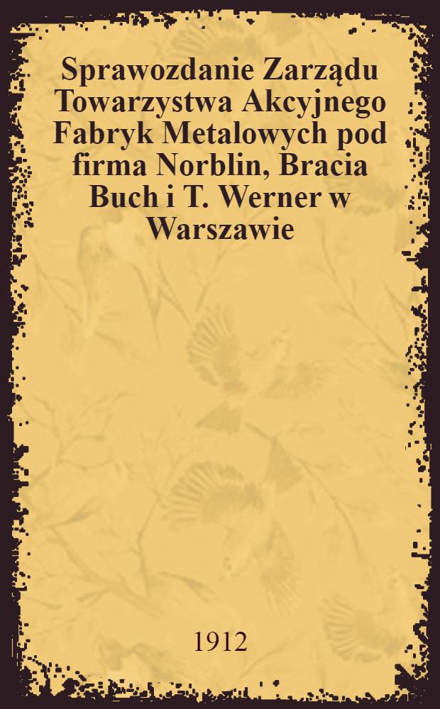 Sprawozdanie Zarządu Towarzystwa Akcyjnego Fabryk Metalowych pod firma Norblin, Bracia Buch i T. Werner w Warszawie