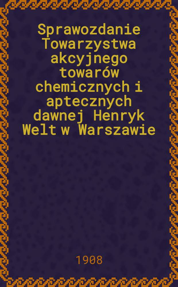 Sprawozdanie Towarzystwa akcyjnego towarów chemicznych i aptecznych dawnej Henryk Welt w Warszawie