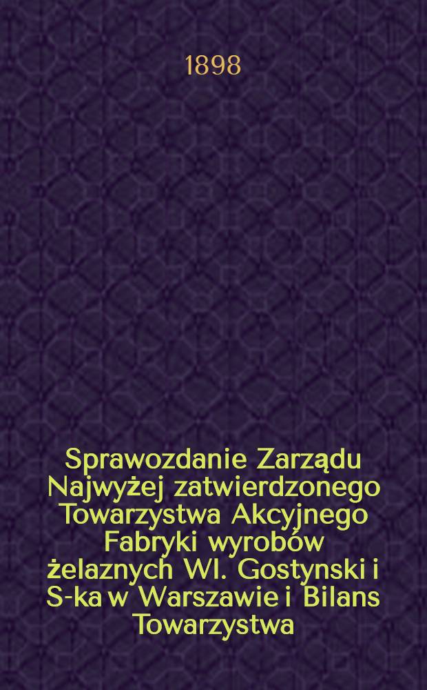 Sprawozdanie Zarządu Najwyżej zatwierdzonego Towarzystwa Akcyjnego Fabryki wyrob&oacute;w żelaznych Wl. Gostynski i S-ka w Warszawie i Bilans Towarzystwa