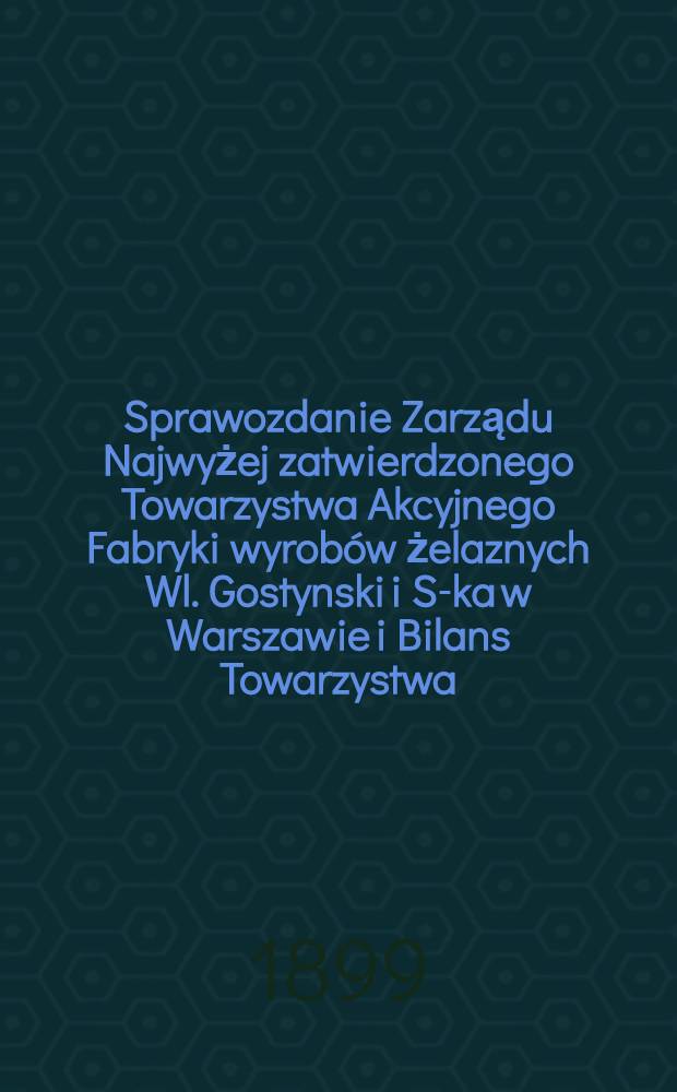 Sprawozdanie Zarządu Najwyżej zatwierdzonego Towarzystwa Akcyjnego Fabryki wyrob&oacute;w żelaznych Wl. Gostynski i S-ka w Warszawie i Bilans Towarzystwa