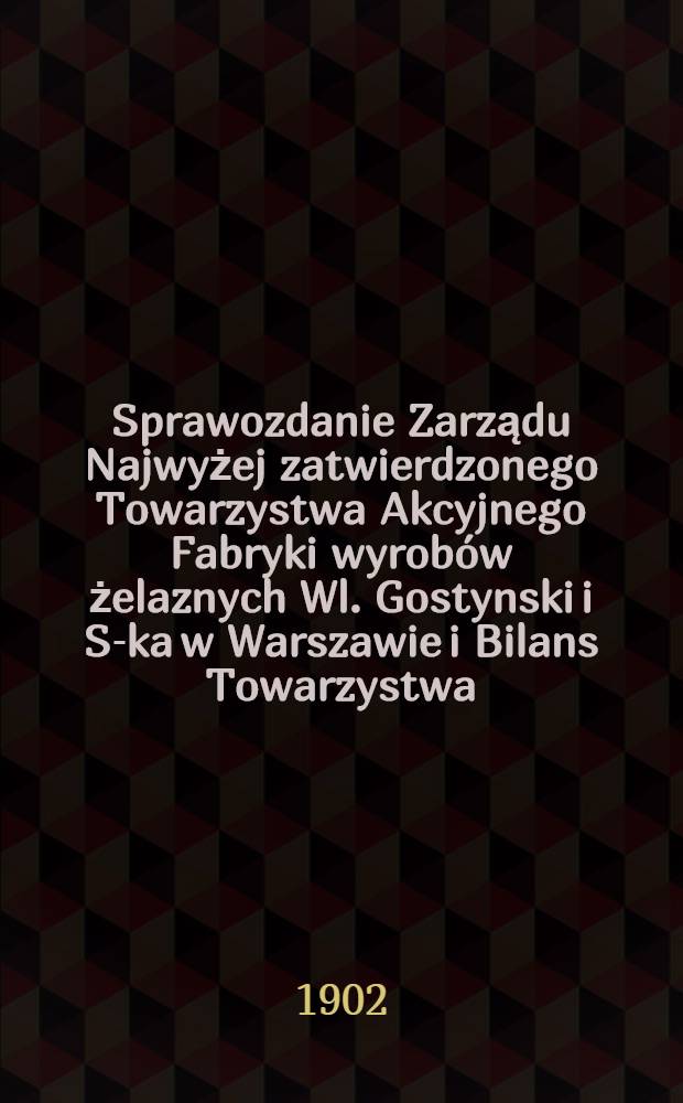 Sprawozdanie Zarządu Najwyżej zatwierdzonego Towarzystwa Akcyjnego Fabryki wyrob&oacute;w żelaznych Wl. Gostynski i S-ka w Warszawie i Bilans Towarzystwa