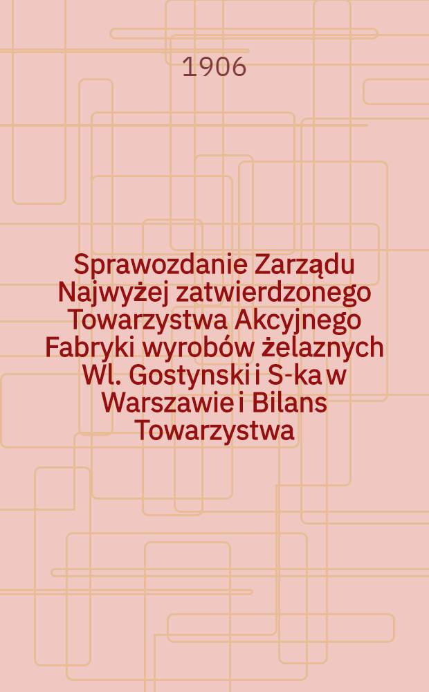Sprawozdanie Zarządu Najwyżej zatwierdzonego Towarzystwa Akcyjnego Fabryki wyrob&oacute;w żelaznych Wl. Gostynski i S-ka w Warszawie i Bilans Towarzystwa