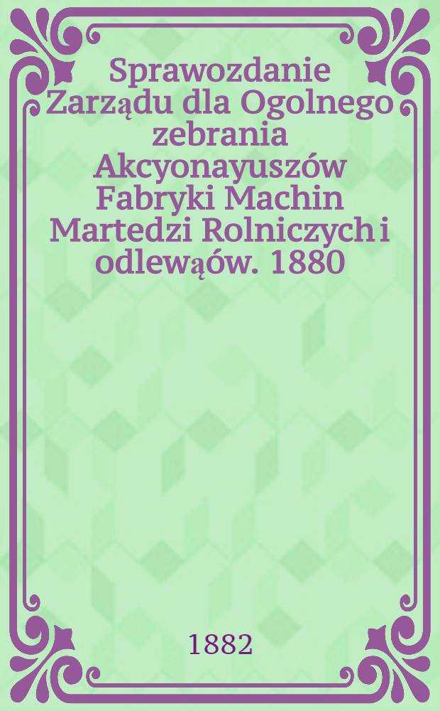 Sprawozdanie Zarządu dla Ogolnego zebrania Akcyonayuszów Fabryki Machin Martedzi Rolniczych i odlewąów. 1880/1881