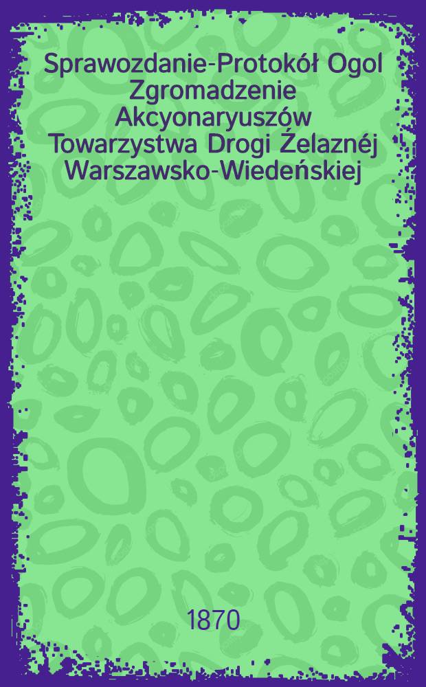 Sprawozdanie-Protokół Ogol Zgromadzenie Akcyonaryuszów Towarzystwa Drogi Źelaznéj Warszawsko-Wiedeńskiej