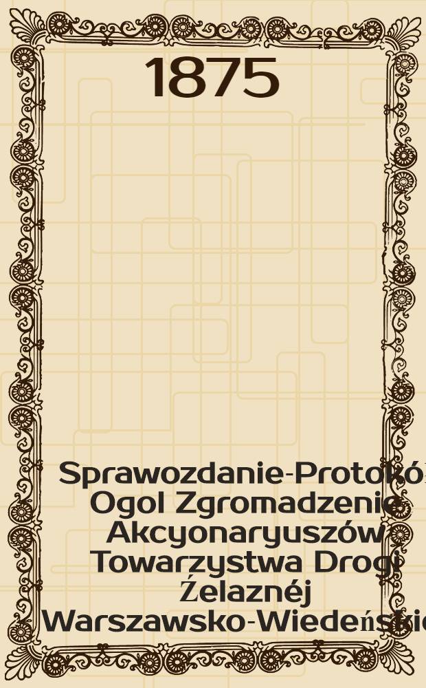 Sprawozdanie-Protokół Ogol Zgromadzenie Akcyonaryuszów Towarzystwa Drogi Źelaznéj Warszawsko-Wiedeńskiej
