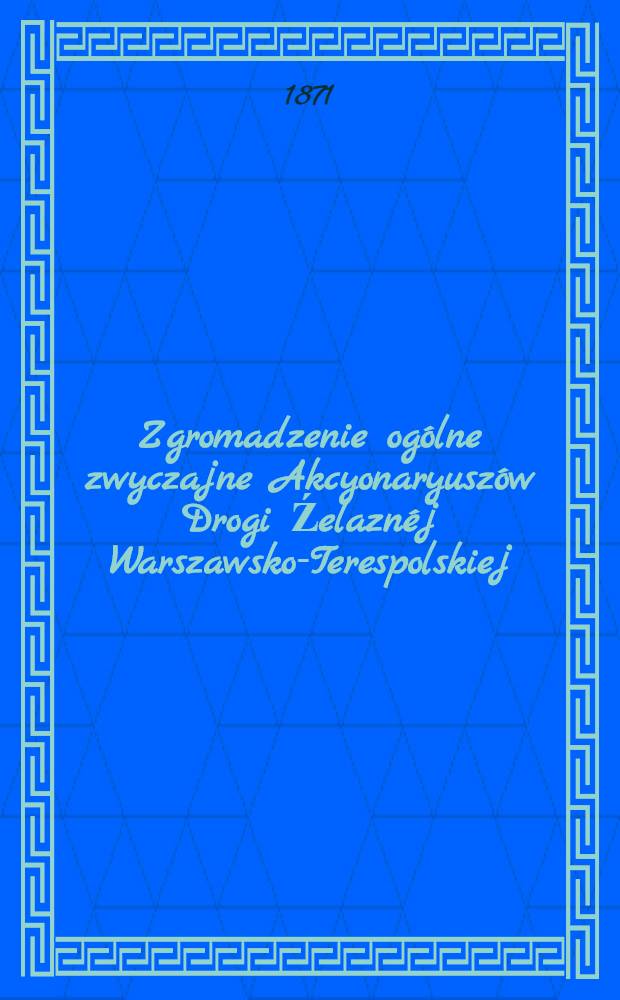 Zgromadzenie ogólne zwyczajne Akcyonaryuszów Drogi Źelaznéj Warszawsko-Terespolskiej