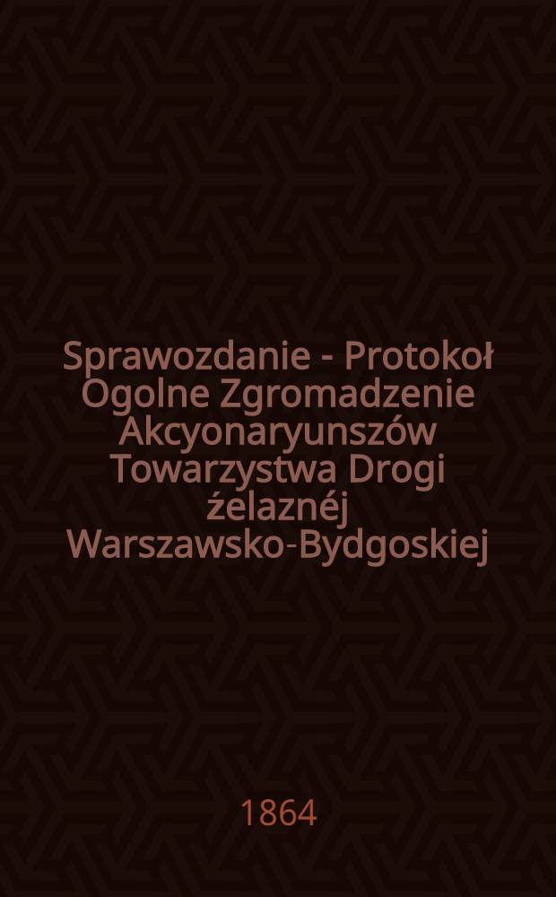 Sprawozdanie - Protokoł Ogolne Zgromadzenie Akcyonaryunszów Towarzystwa Drogi źelaznéj Warszawsko-Bydgoskiej