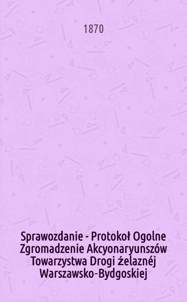 Sprawozdanie - Protokoł Ogolne Zgromadzenie Akcyonaryunsz&oacute;w Towarzystwa Drogi źelazn&eacute;j Warszawsko-Bydgoskiej