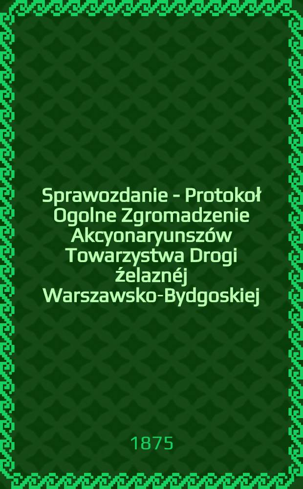 Sprawozdanie - Protokoł Ogolne Zgromadzenie Akcyonaryunszów Towarzystwa Drogi źelaznéj Warszawsko-Bydgoskiej