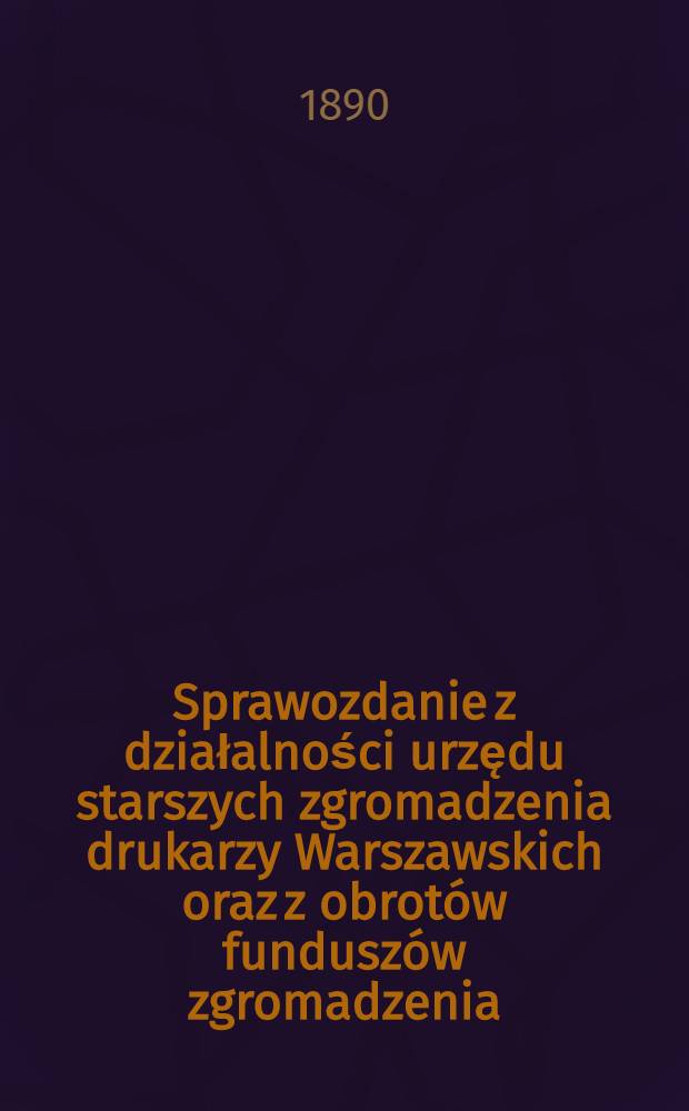 Sprawozdanie z działalności urzędu starszych zgromadzenia drukarzy Warszawskich oraz z obrot&oacute;w fundusz&oacute;w zgromadzenia : 1889