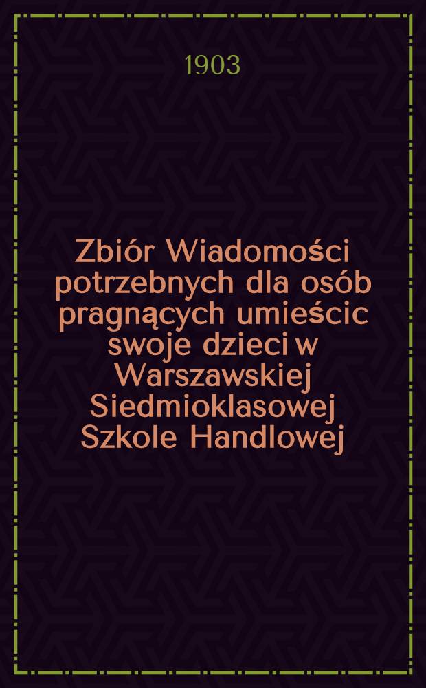 Zbi&oacute;r Wiadomości potrzebnych dla os&oacute;b pragnących umieścic swoje dzieci w Warszawskiej Siedmioklasowej Szkole Handlowej : 1902/1903 = Сборник сведений необходимых для лиц, определяющих детей своих в Варшавское семиклассное Коммерческое училище