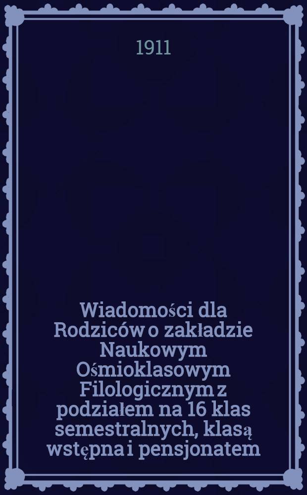 Wiadomości dla Rodziców o zakładzie Naukowym Ośmioklasowym Filologicznym z podziałem na 16 klas semestralnych, klasą wstępna i pensjonatem : Wojciecha górskiego (egzystującym od roku 1877) : 1910