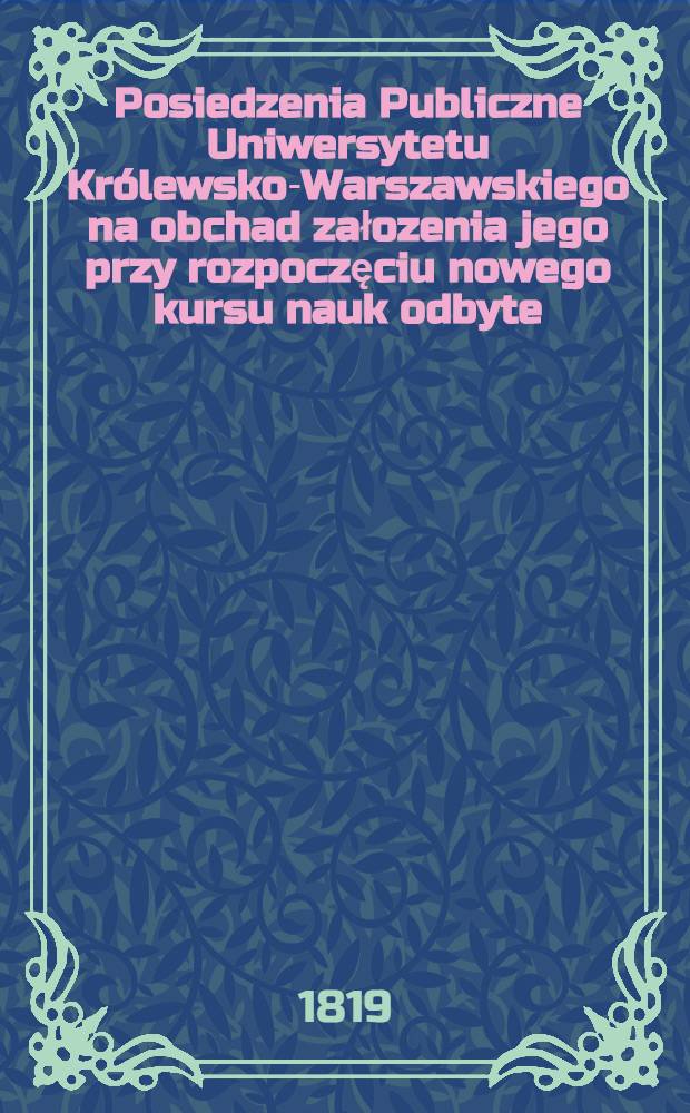 Posiedzenia Publiczne Uniwersytetu Kr&oacute;lewsko-Warszawskiego na obchad załozenia jego przy rozpoczęciu nowego kursu nauk odbyte : 1818