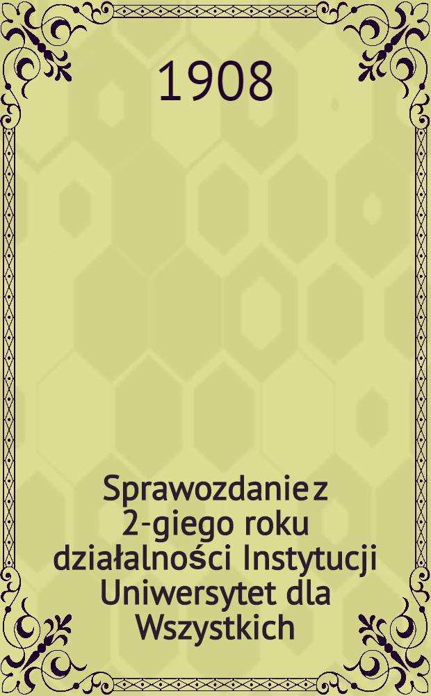 Sprawozdanie z 2-giego roku działalności Instytucji Uniwersytet dla Wszystkich : Uniwersytet dla Wszystkich winien być dzieten samych słuchaczy : 1907/1908