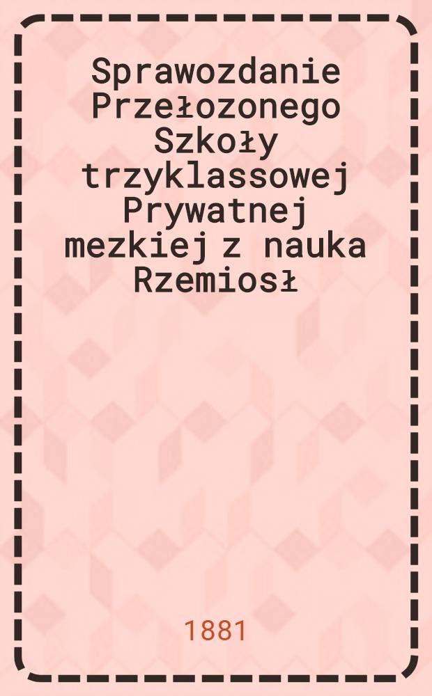 Sprawozdanie Przełozonego Szkoły trzyklassowej Prywatnej mezkiej z nauka Rzemiosł