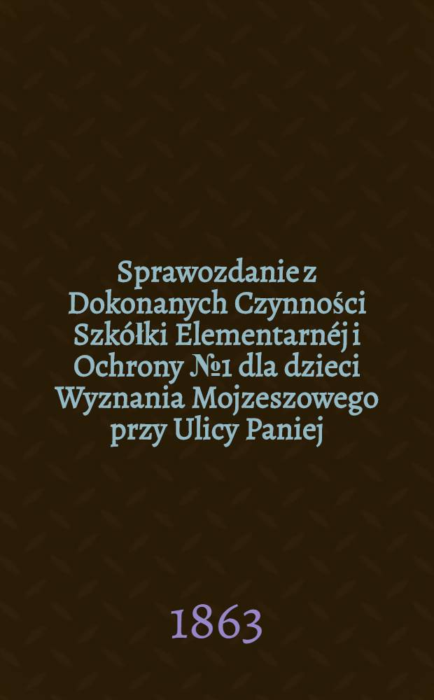 Sprawozdanie z Dokonanych Czynności Szkółki Elementarnéj i Ochrony №1 dla dzieci Wyznania Mojzeszowego przy Ulicy Paniej