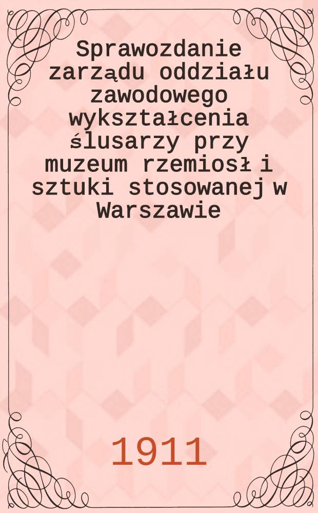 Sprawozdanie zarządu oddziału zawodowego wykształcenia ślusarzy przy muzeum rzemiosł i sztuki stosowanej w Warszawie : 1910