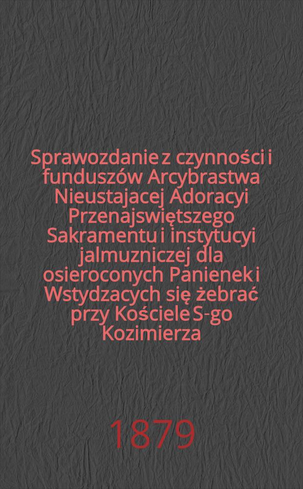 Sprawozdanie z czynności i fundusz&oacute;w Arcybrastwa Nieustajacej Adoracyi Przenajswiętszego Sakramentu i instytucyi jalmuzniczej dla osieroconych Panienek i Wstydzacych się żebrać przy Kościele S-go Kozimierza (w.w. P.Sakrowenteh. Novkem-Mieście w Warszawie)