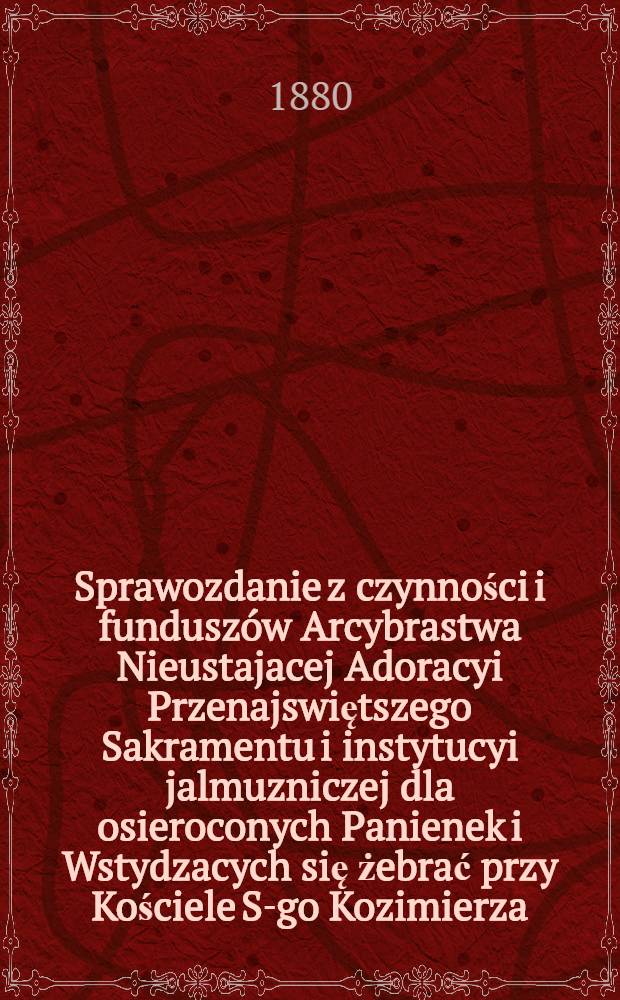 Sprawozdanie z czynności i funduszów Arcybrastwa Nieustajacej Adoracyi Przenajswiętszego Sakramentu i instytucyi jalmuzniczej dla osieroconych Panienek i Wstydzacych się żebrać przy Kościele S-go Kozimierza (w.w. P.Sakrowenteh. Novkem-Mieście w Warszawie)