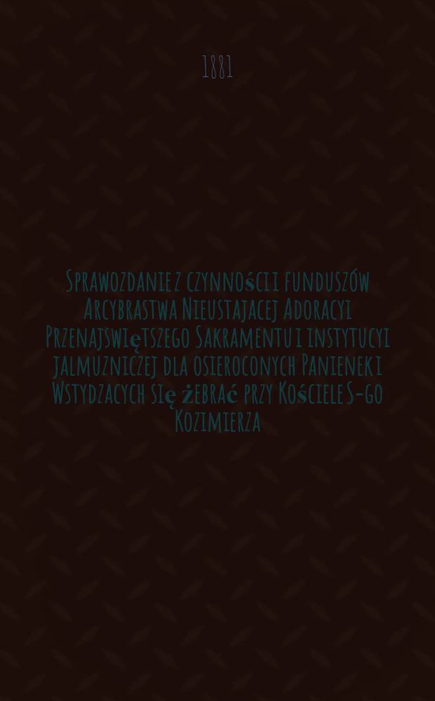 Sprawozdanie z czynności i funduszów Arcybrastwa Nieustajacej Adoracyi Przenajswiętszego Sakramentu i instytucyi jalmuzniczej dla osieroconych Panienek i Wstydzacych się żebrać przy Kościele S-go Kozimierza (w.w. P.Sakrowenteh. Novkem-Mieście w Warszawie)