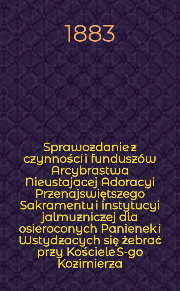 Sprawozdanie z czynności i funduszów Arcybrastwa Nieustajacej Adoracyi Przenajswiętszego Sakramentu i instytucyi jalmuzniczej dla osieroconych Panienek i Wstydzacych się żebrać przy Kościele S-go Kozimierza (w.w. P.Sakrowenteh. Novkem-Mieście w Warszawie)