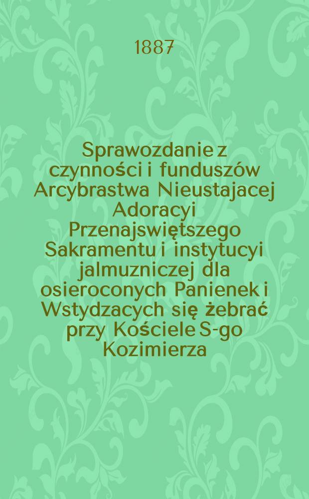 Sprawozdanie z czynności i funduszów Arcybrastwa Nieustajacej Adoracyi Przenajswiętszego Sakramentu i instytucyi jalmuzniczej dla osieroconych Panienek i Wstydzacych się żebrać przy Kościele S-go Kozimierza (w.w. P.Sakrowenteh. Novkem-Mieście w Warszawie)