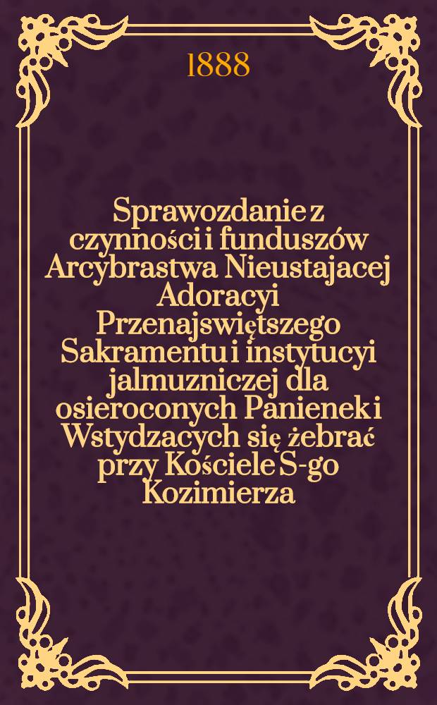 Sprawozdanie z czynności i fundusz&oacute;w Arcybrastwa Nieustajacej Adoracyi Przenajswiętszego Sakramentu i instytucyi jalmuzniczej dla osieroconych Panienek i Wstydzacych się żebrać przy Kościele S-go Kozimierza (w.w. P.Sakrowenteh. Novkem-Mieście w Warszawie)