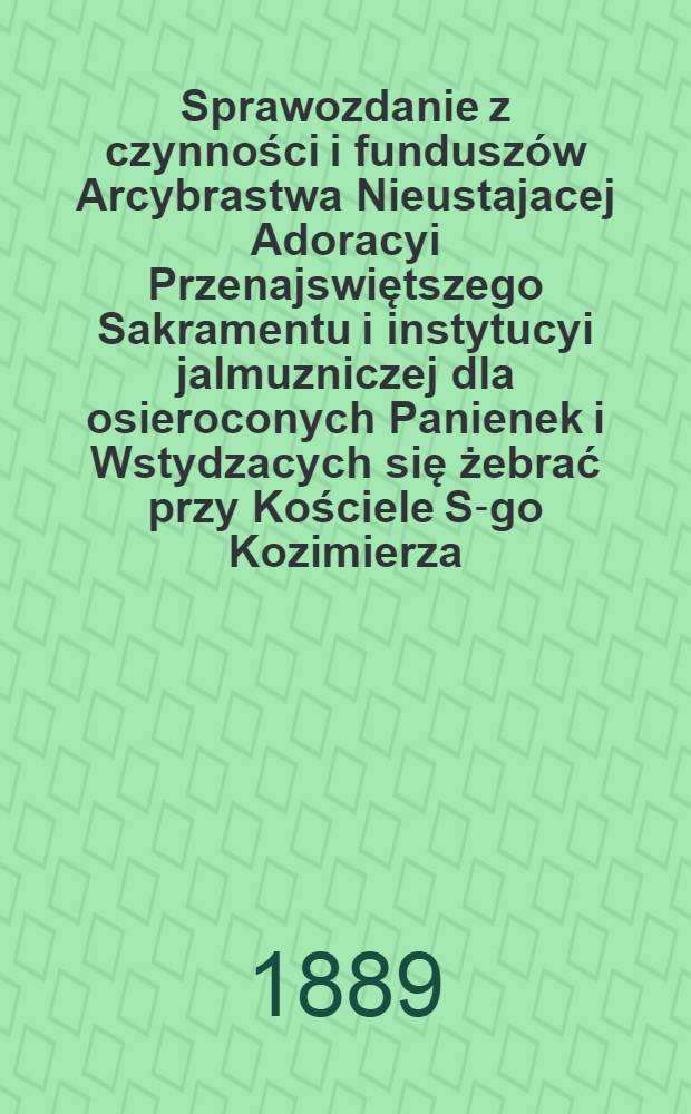 Sprawozdanie z czynności i funduszów Arcybrastwa Nieustajacej Adoracyi Przenajswiętszego Sakramentu i instytucyi jalmuzniczej dla osieroconych Panienek i Wstydzacych się żebrać przy Kościele S-go Kozimierza (w.w. P.Sakrowenteh. Novkem-Mieście w Warszawie)