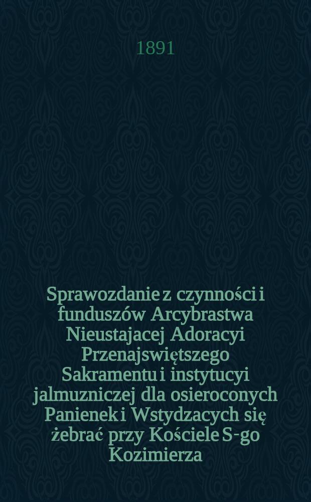 Sprawozdanie z czynności i funduszów Arcybrastwa Nieustajacej Adoracyi Przenajswiętszego Sakramentu i instytucyi jalmuzniczej dla osieroconych Panienek i Wstydzacych się żebrać przy Kościele S-go Kozimierza (w.w. P.Sakrowenteh. Novkem-Mieście w Warszawie)