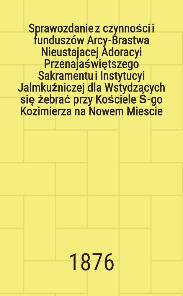 Sprawozdanie z czynności i fundusz&oacute;w Arcy-Brastwa Nieustajacej Adoracyi Przenajaświętszego Sakramentu i Instytucyi Jalmkuźniczej dla Wstydzacych się żebrać przy Kościele Ś-go Kozimierza na Nowem Miescie, przy kt&oacute;rym egzystuje klasztor. etatawy zgromodzenia pp. Sakramentek. 18741875 : 1874/1875