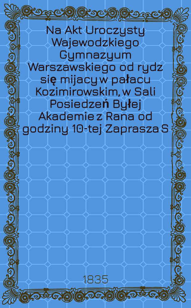 Na Akt Uroczysty Wajewodzkiego Gymnazyum Warszawskiego od rydz się mijacy w pałacu Kozimirowskim, w Sali Posiedzeń Byłej Akademie z Rana od godziny 10-tej Zaprasza S.B.Linde : Dyrektor wojewo dziego gimnazyum Warszawskiego