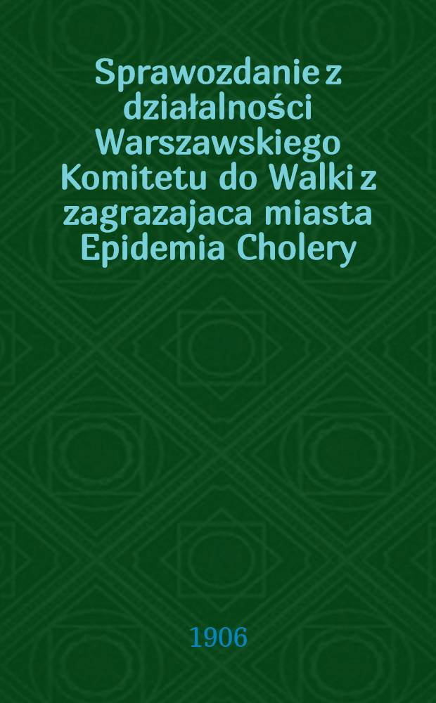 Sprawozdanie z działalności Warszawskiego Komitetu do Walki z zagrazajaca miasta Epidemia Cholery : 1905/1906