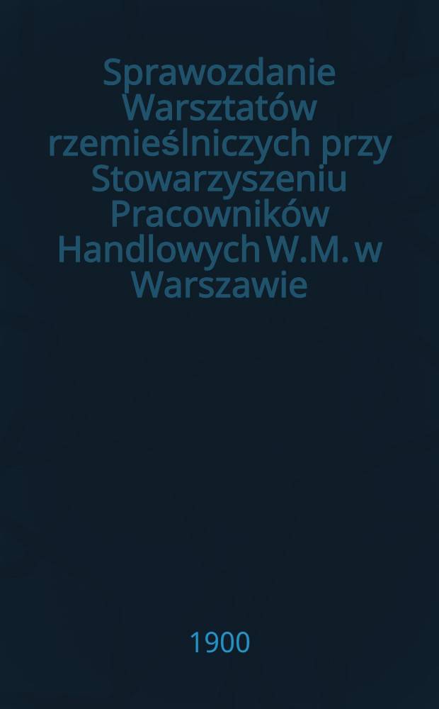 Sprawozdanie Warsztat&oacute;w rzemieślniczych przy Stowarzyszeniu Pracownik&oacute;w Handlowych W.M. w Warszawie : 1899