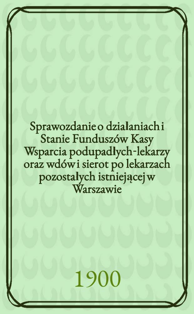 Sprawozdanie o działaniach i Stanie Fundusz&oacute;w Kasy Wsparcia podupadłych-lekarzy oraz wd&oacute;w i sierot po lekarzach pozostałych istniejącej w Warszawie