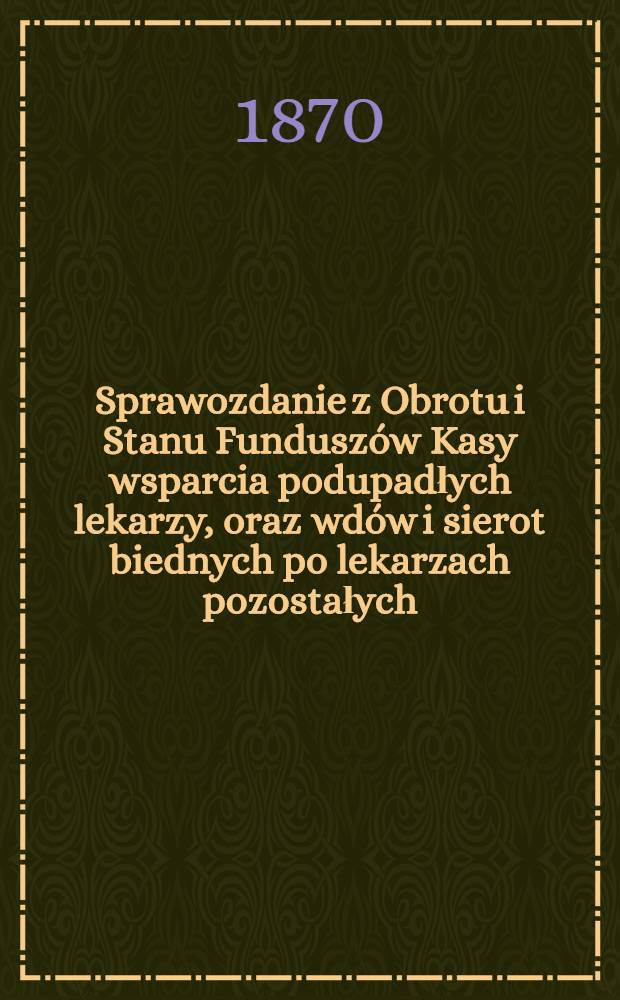 Sprawozdanie z Obrotu i Stanu Fundusz&oacute;w Kasy wsparcia podupadłych lekarzy, oraz wd&oacute;w i sierot biednych po lekarzach pozostałych
