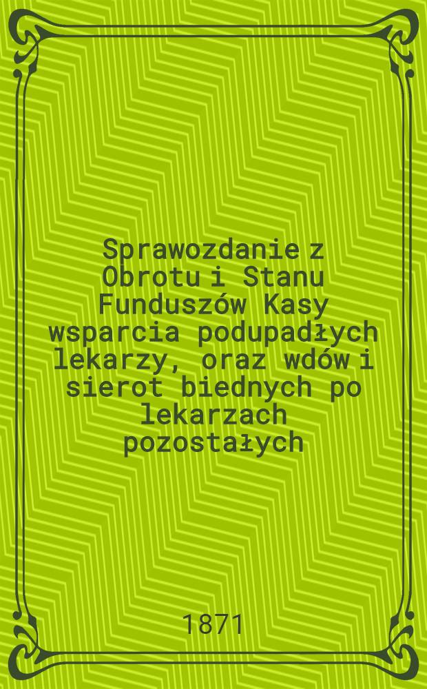 Sprawozdanie z Obrotu i Stanu Fundusz&oacute;w Kasy wsparcia podupadłych lekarzy, oraz wd&oacute;w i sierot biednych po lekarzach pozostałych