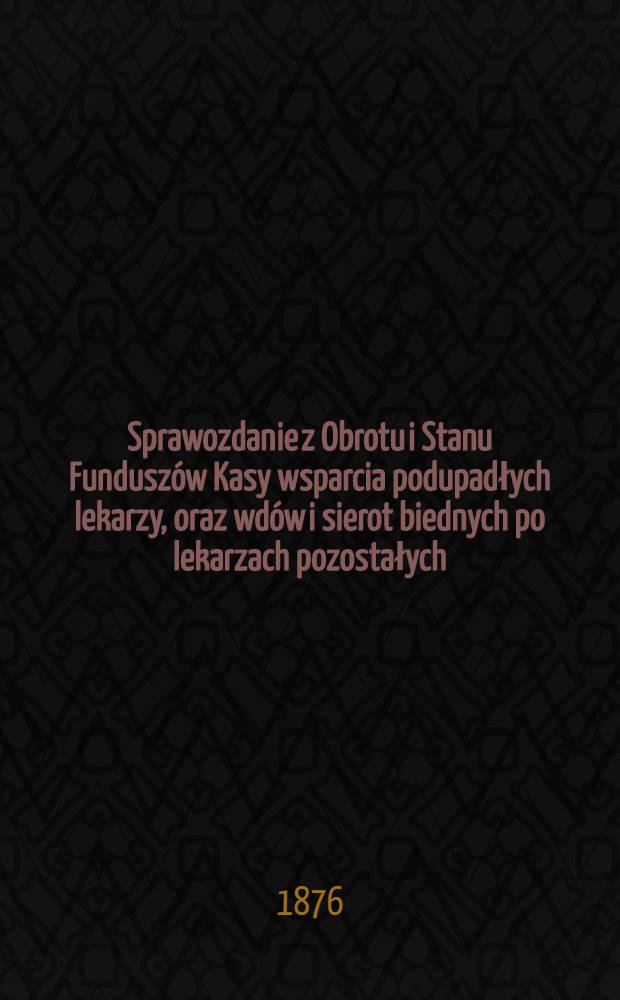 Sprawozdanie z Obrotu i Stanu Fundusz&oacute;w Kasy wsparcia podupadłych lekarzy, oraz wd&oacute;w i sierot biednych po lekarzach pozostałych