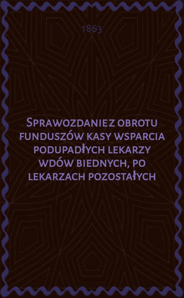 Sprawozdanie z obrotu funduszów kasy wsparcia podupadłych lekarzy wdów biednych, po lekarzach pozostałych