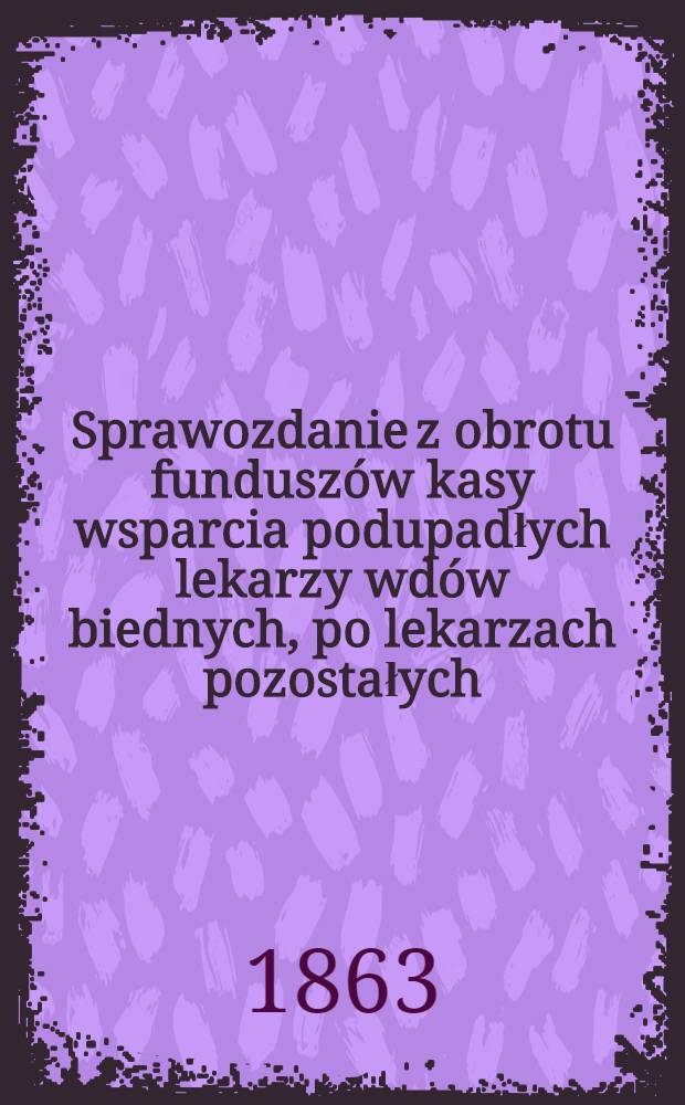 Sprawozdanie z obrotu funduszów kasy wsparcia podupadłych lekarzy wdów biednych, po lekarzach pozostałych
