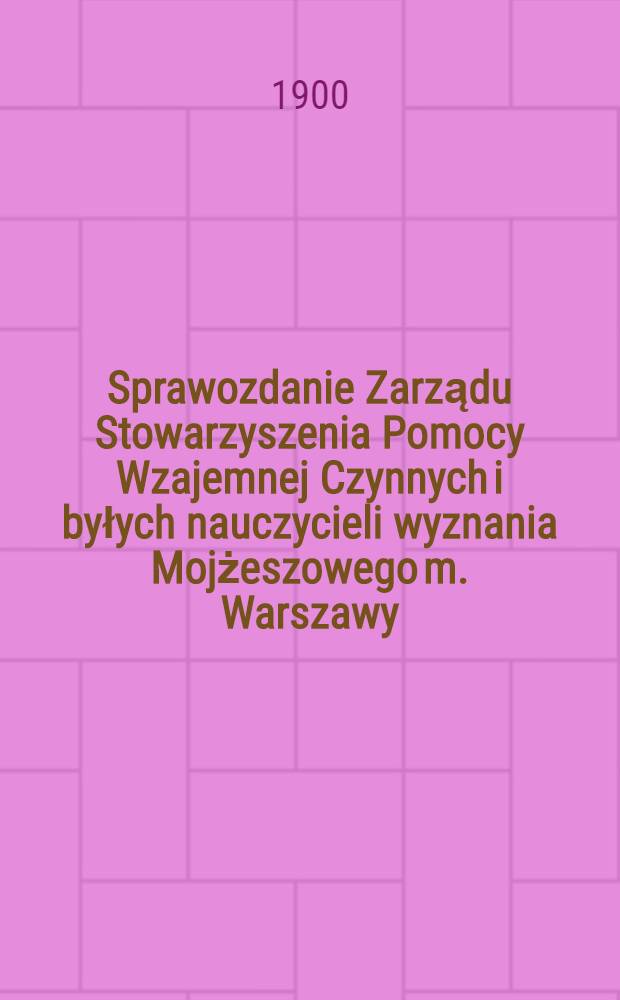 Sprawozdanie Zarządu Stowarzyszenia Pomocy Wzajemnej Czynnych i byłych nauczycieli wyznania Mojżeszowego m. Warszawy = Отчет правления общего Взаимного Вспомоществования учащими учившим евреям в Варшаве