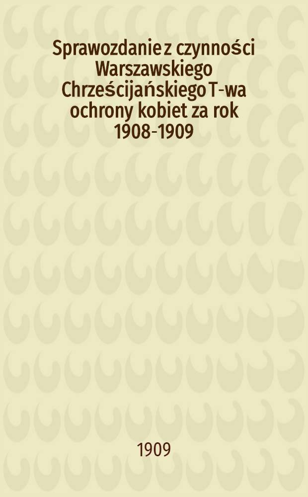 Sprawozdanie z czynności Warszawskiego Chrześcijańskiego T-wa ochrony kobiet za rok 1908-1909