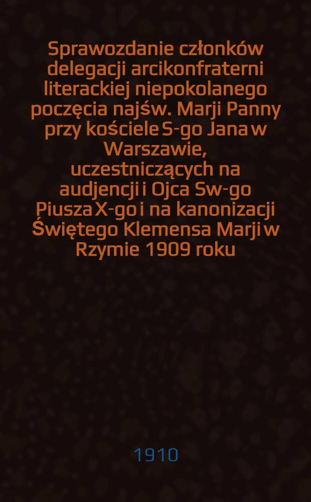 Sprawozdanie członk&oacute;w delegacji arcikonfraterni literackiej niepokolanego poczęcia najśw. Marji Panny przy kościele S-go Jana w Warszawie, uczestniczących na audjencji i Ojca Sw-go Piusza X-go i na kanonizacji Świętego Klemensa Marji w Rzymie 1909 roku