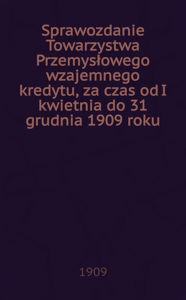 Sprawozdanie Towarzystwa Przemysłowego wzajemnego kredytu, za czas od I kwietnia do 31 grudnia 1909 roku : Okredi działalność Towarzystwa 1909 r