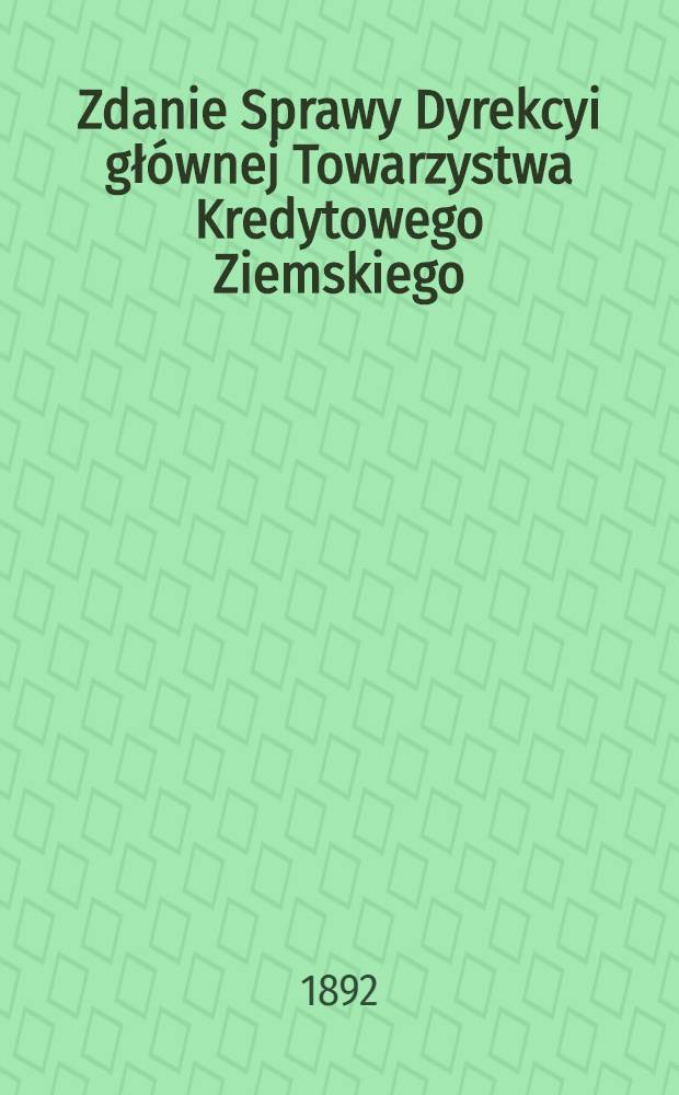 Zdanie Sprawy Dyrekcyi głównej Towarzystwa Kredytowego Ziemskiego