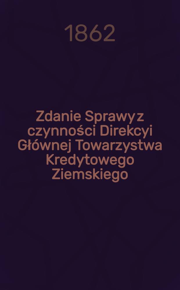 Zdanie Sprawy z czynności Direkcyi Głównej Towarzystwa Kredytowego Ziemskiego