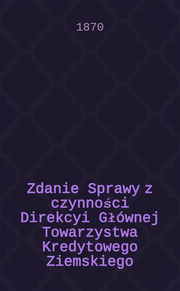 Zdanie Sprawy z czynności Direkcyi Głównej Towarzystwa Kredytowego Ziemskiego