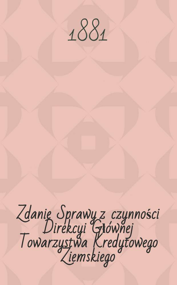 Zdanie Sprawy z czynności Direkcyi Głównej Towarzystwa Kredytowego Ziemskiego