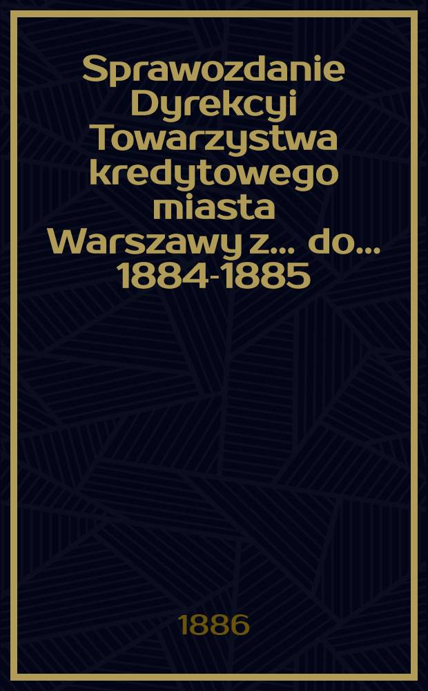 Sprawozdanie Dyrekcyi Towarzystwa kredytowego miasta Warszawy z ... do ... 1884-1885