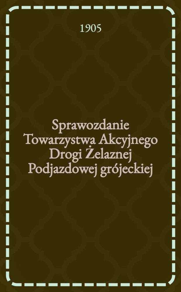 Sprawozdanie Towarzystwa Akcyjnego Drogi Żelaznej Podjazdowej grójeckiej