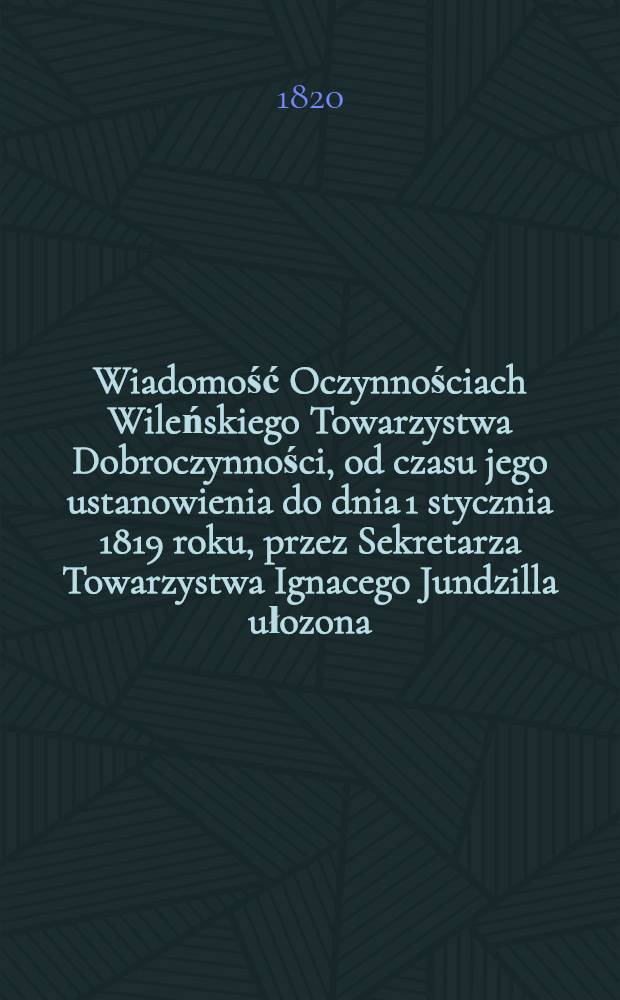 Wiadomość Oczynnościach Wileńskiego Towarzystwa Dobroczynności, od czasu jego ustanowienia do dnia 1 stycznia 1819 roku, przez Sekretarza Towarzystwa Ignacego Jundzilla ułozona : 1819